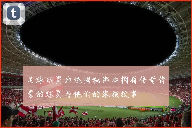 足球明星血统揭秘那些拥有传奇背景的球员与他们的家族故事