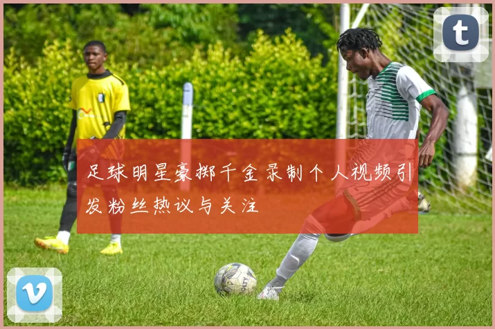 足球明星豪掷千金录制个人视频引发粉丝热议与关注