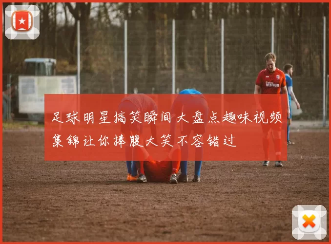 足球明星搞笑瞬间大盘点趣味视频集锦让你捧腹大笑不容错过
