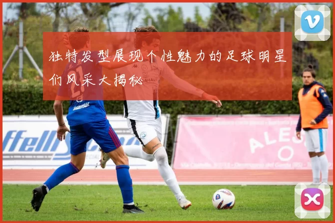 独特发型展现个性魅力的足球明星们风采大揭秘