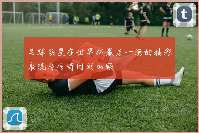 足球明星在世界杯最后一场的精彩表现与传奇时刻回顾