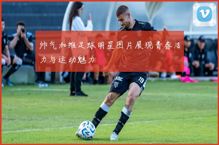 帅气加维足球明星图片展现青春活力与运动魅力