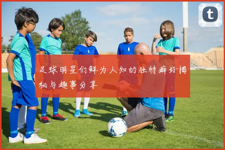 足球明星们鲜为人知的独特癖好揭秘与趣事分享
