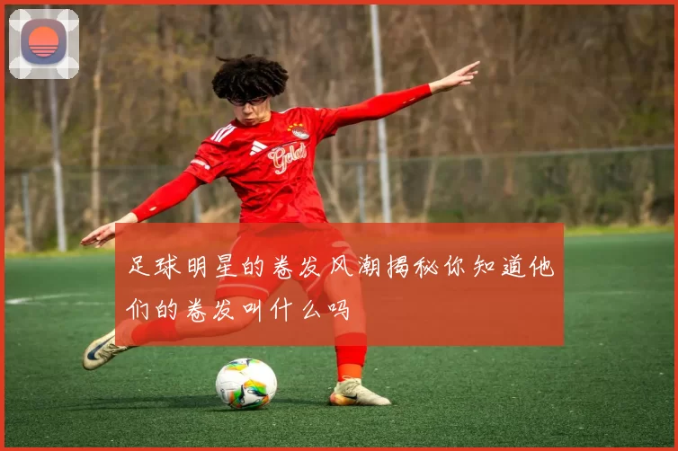 足球明星的卷发风潮揭秘你知道他们的卷发叫什么吗