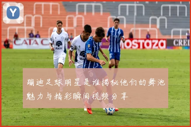 蹦迪足球明星是谁揭秘他们的舞池魅力与精彩瞬间视频分享