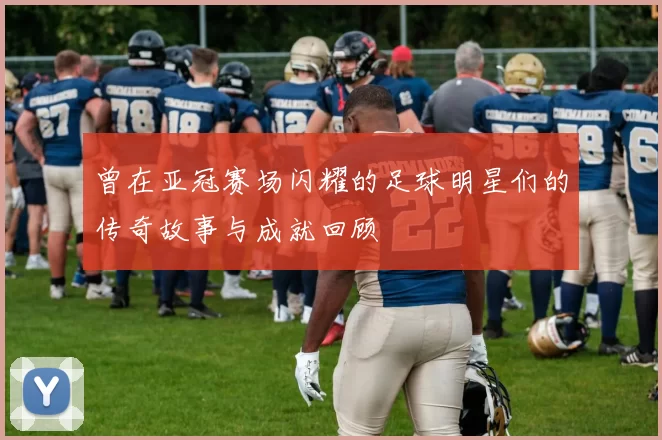曾在亚冠赛场闪耀的足球明星们的传奇故事与成就回顾