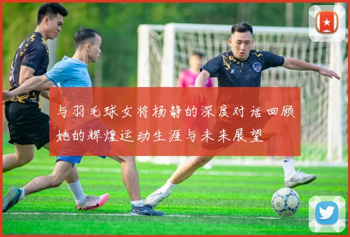 与羽毛球女将杨静的深度对话回顾她的辉煌运动生涯与未来展望