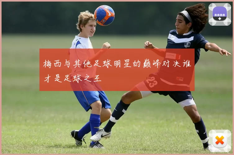 梅西与其他足球明星的巅峰对决谁才是足球之王