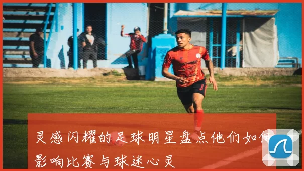 灵感闪耀的足球明星盘点他们如何影响比赛与球迷心灵