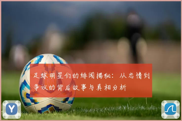 足球明星们的绯闻揭秘：从恋情到争议的背后故事与真相分析