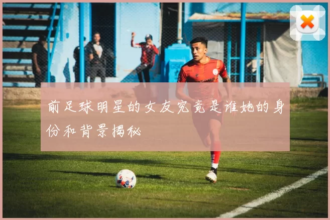 前足球明星的女友究竟是谁她的身份和背景揭秘