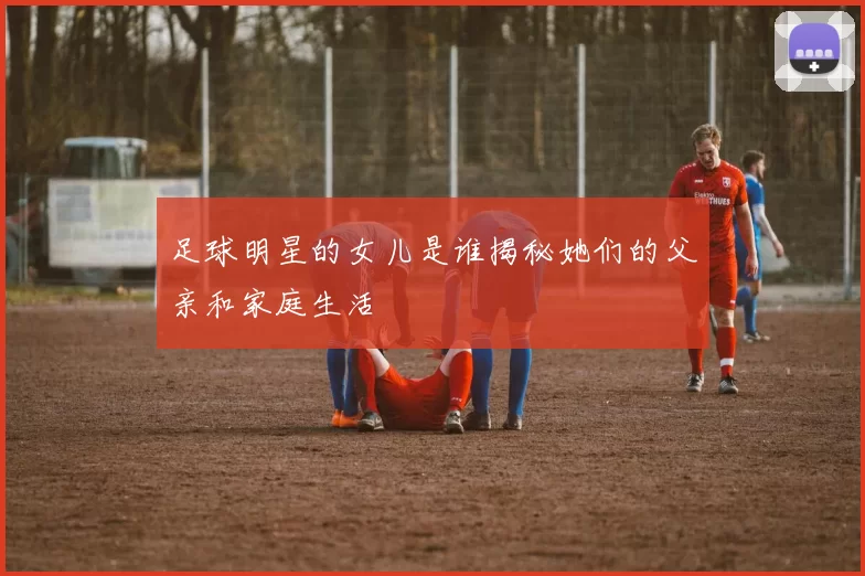 足球明星的女儿是谁揭秘她们的父亲和家庭生活