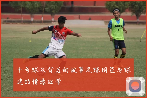 个号球衣背后的故事足球明星与球迷的情感纽带