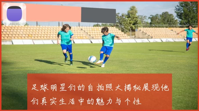 足球明星们的自拍照大揭秘展现他们真实生活中的魅力与个性