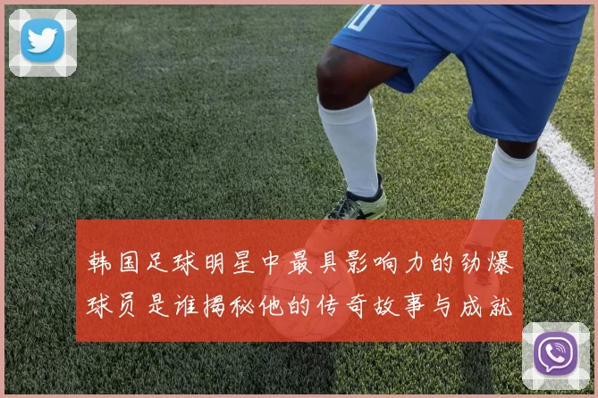 韩国足球明星中最具影响力的劲爆球员是谁揭秘他的传奇故事与成就