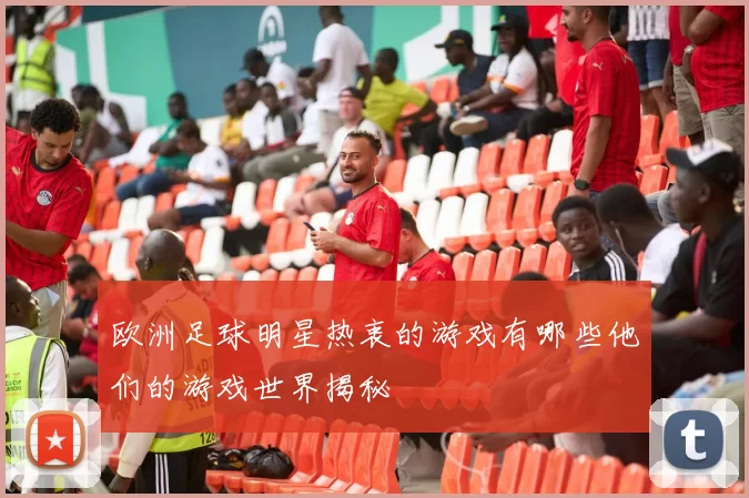 欧洲足球明星热衷的游戏有哪些他们的游戏世界揭秘