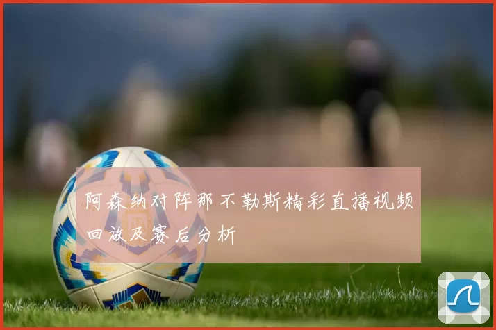 阿森纳对阵那不勒斯精彩直播视频回放及赛后分析