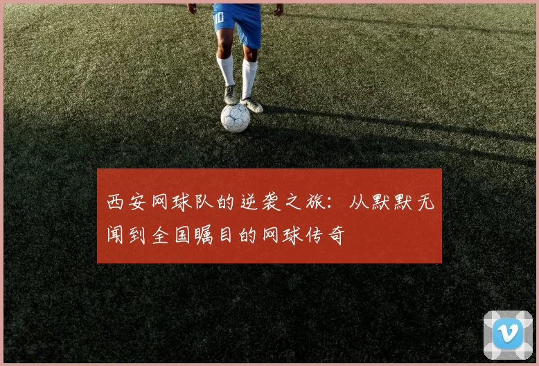 西安网球队的逆袭之旅：从默默无闻到全国瞩目的网球传奇