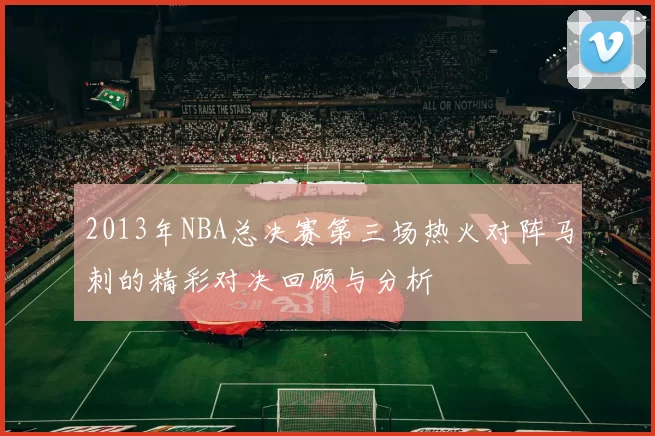 2013年NBA总决赛第三场热火对阵马刺的精彩对决回顾与分析
