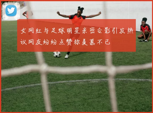 女网红与足球明星亲密合影引发热议网友纷纷点赞称羡慕不已