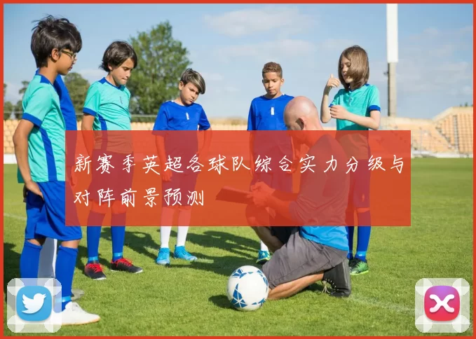 新赛季英超各球队综合实力分级与对阵前景预测