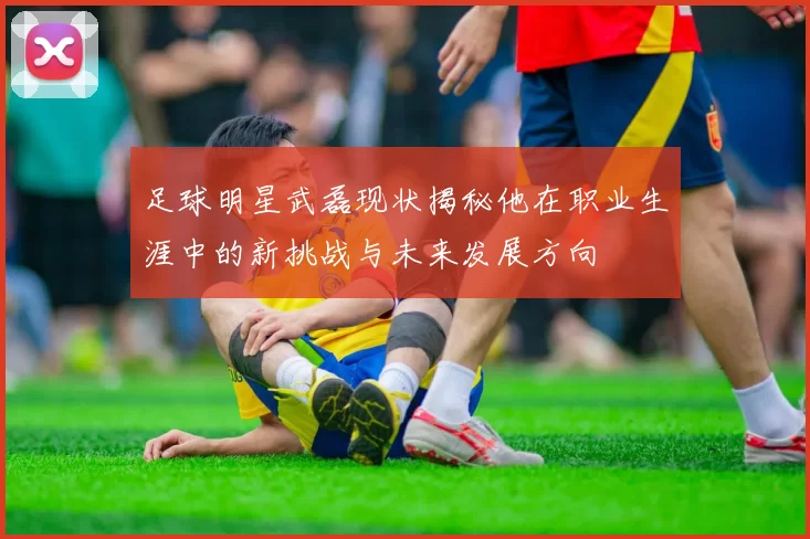 足球明星武磊现状揭秘他在职业生涯中的新挑战与未来发展方向