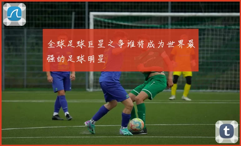 全球足球巨星之争谁将成为世界最强的足球明星