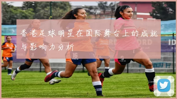 香港足球明星在国际舞台上的成就与影响力分析