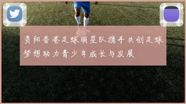 贵阳香港足球明星队携手共创足球梦想助力青少年成长与发展
