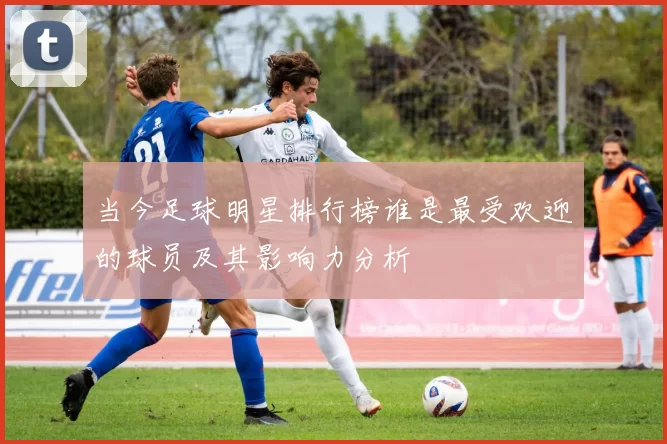 当今足球明星排行榜谁是最受欢迎的球员及其影响力分析