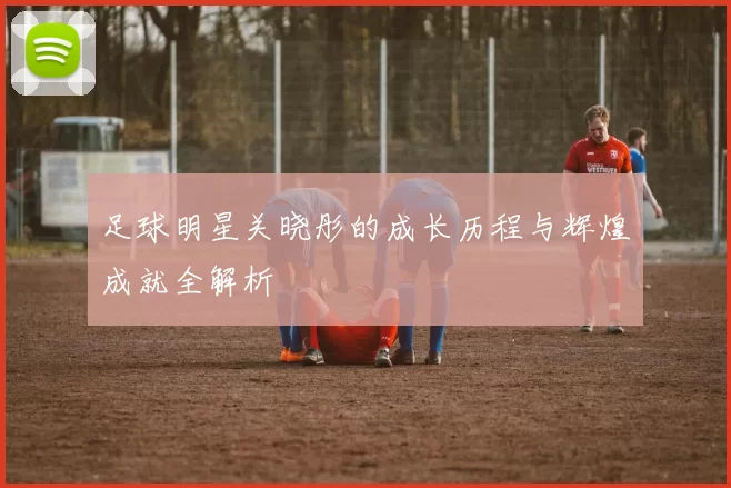 足球明星关晓彤的成长历程与辉煌成就全解析
