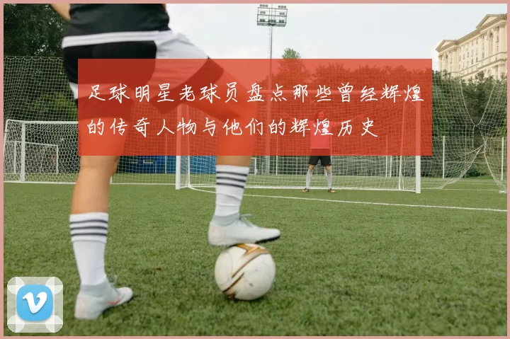 足球明星老球员盘点那些曾经辉煌的传奇人物与他们的辉煌历史