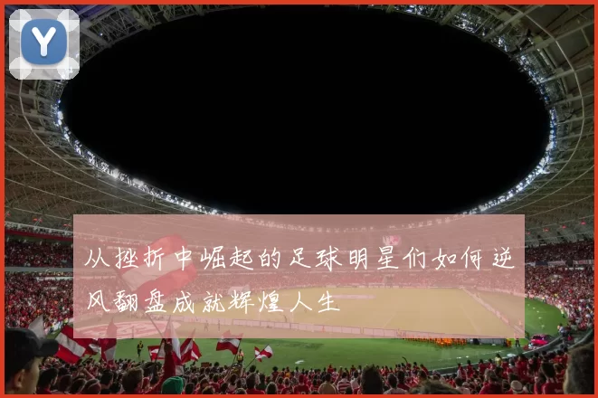从挫折中崛起的足球明星们如何逆风翻盘成就辉煌人生