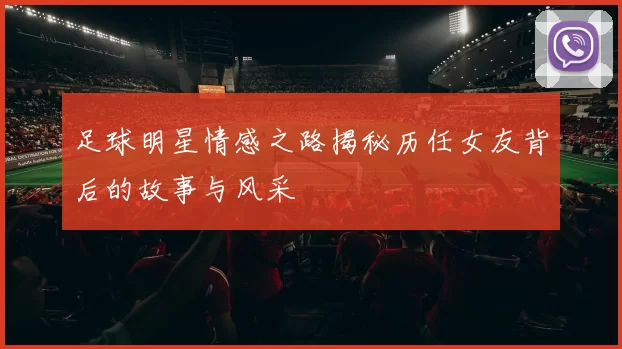 足球明星情感之路揭秘历任女友背后的故事与风采