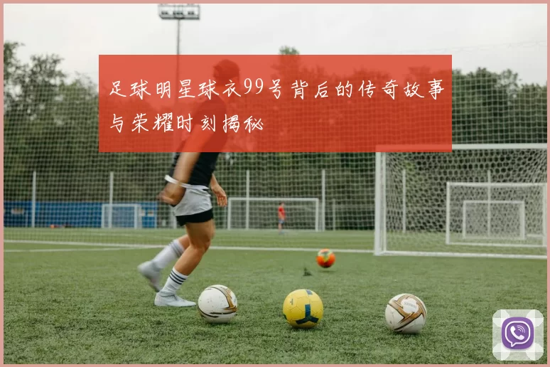 足球明星球衣99号背后的传奇故事与荣耀时刻揭秘