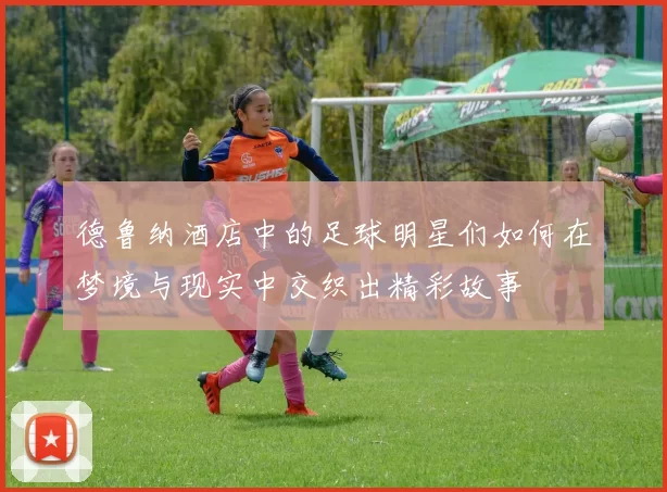 德鲁纳酒店中的足球明星们如何在梦境与现实中交织出精彩故事