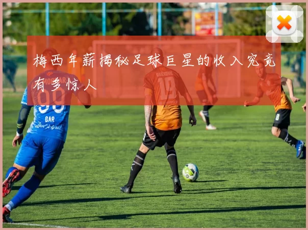 梅西年薪揭秘足球巨星的收入究竟有多惊人