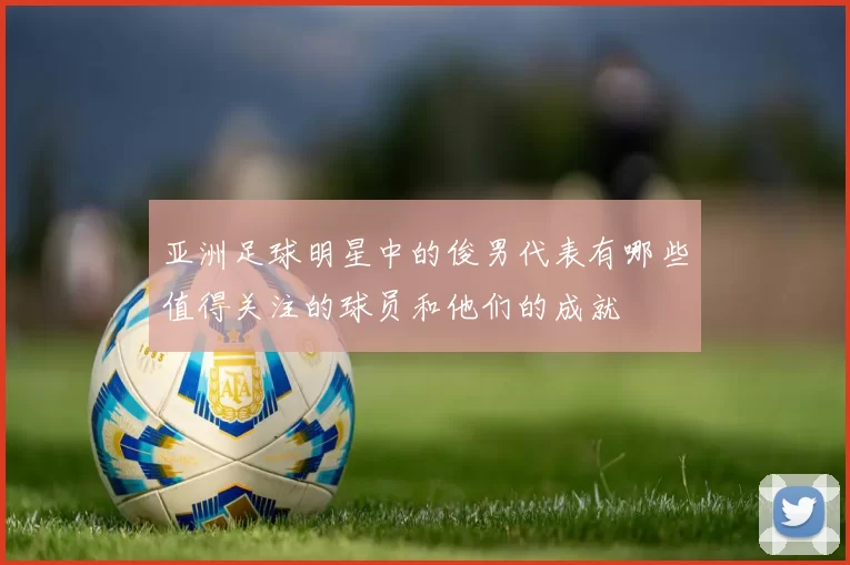 亚洲足球明星中的俊男代表有哪些值得关注的球员和他们的成就