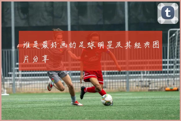 谁是最好画的足球明星及其经典图片分享